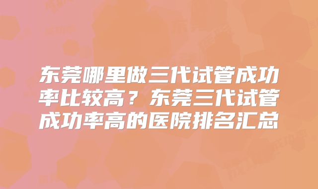 东莞哪里做三代试管成功率比较高？东莞三代试管成功率高的医院排名汇总