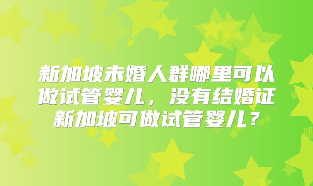 新加坡未婚人群哪里可以做试管婴儿，没有结婚证新加坡可做试管婴儿？