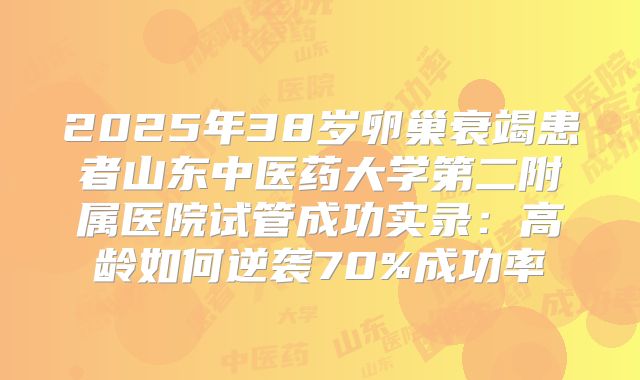 2025年38岁卵巢衰竭患者山东中医药大学第二附属医院试管成功实录：高龄如何逆袭70%成功率