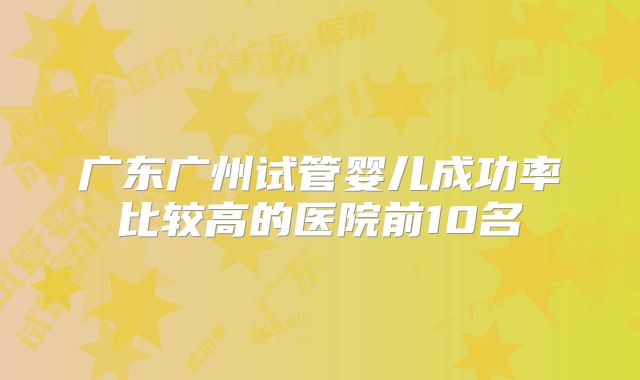 广东广州试管婴儿成功率比较高的医院前10名