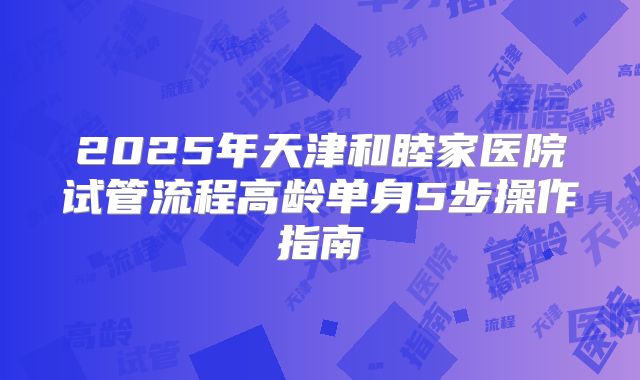 2025年天津和睦家医院试管流程高龄单身5步操作指南