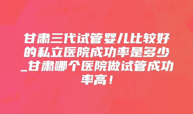 甘肃三代试管婴儿比较好的私立医院成功率是多少_甘肃哪个医院做试管成功率高！