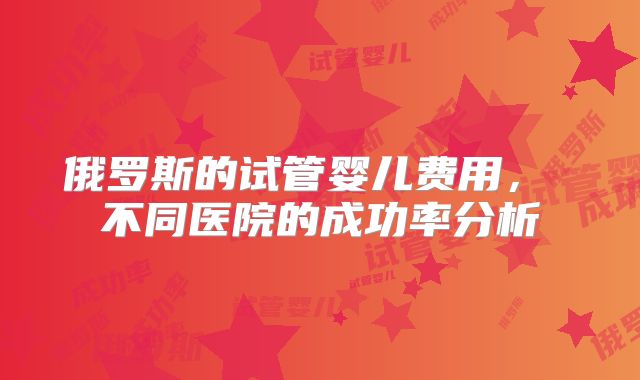 俄罗斯的试管婴儿费用， 不同医院的成功率分析