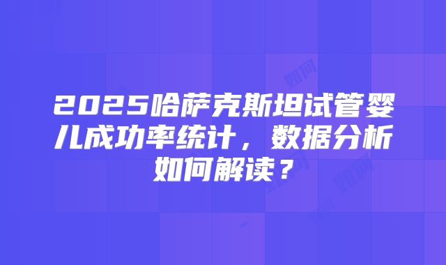 2025哈萨克斯坦试管婴儿成功率统计，数据分析如何解读？