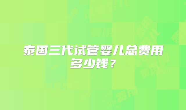 泰国三代试管婴儿总费用多少钱？