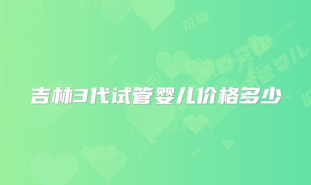 吉林3代试管婴儿价格多少