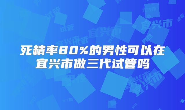 死精率80%的男性可以在宜兴市做三代试管吗