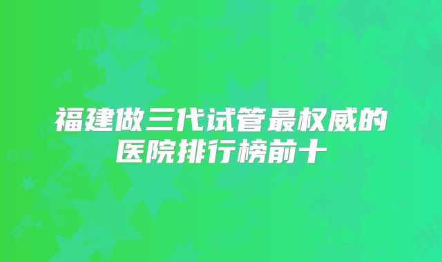 福建做三代试管最权威的医院排行榜前十
