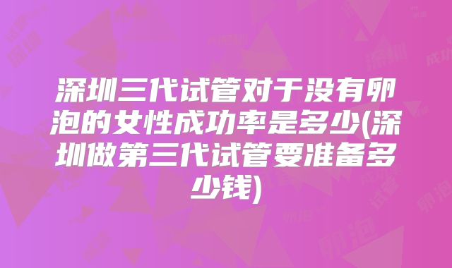 深圳三代试管对于没有卵泡的女性成功率是多少(深圳做第三代试管要准备多少钱)