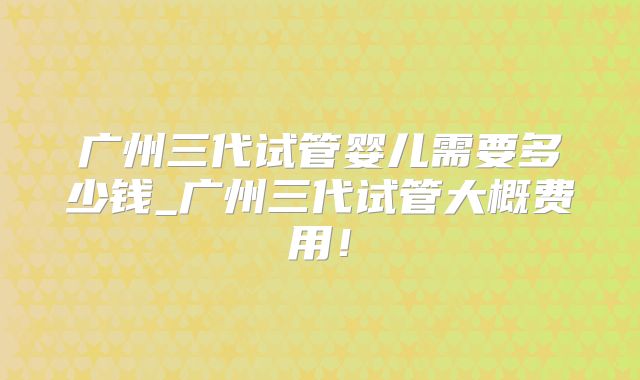 广州三代试管婴儿需要多少钱_广州三代试管大概费用！