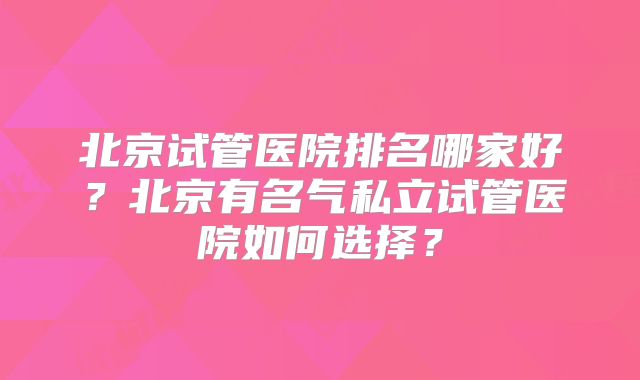 北京试管医院排名哪家好？北京有名气私立试管医院如何选择？