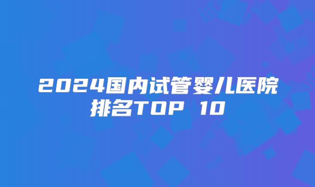 2024国内试管婴儿医院排名TOP 10