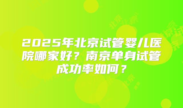 2025年北京试管婴儿医院哪家好？南京单身试管成功率如何？
