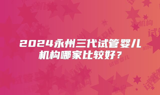 2024永州三代试管婴儿机构哪家比较好？