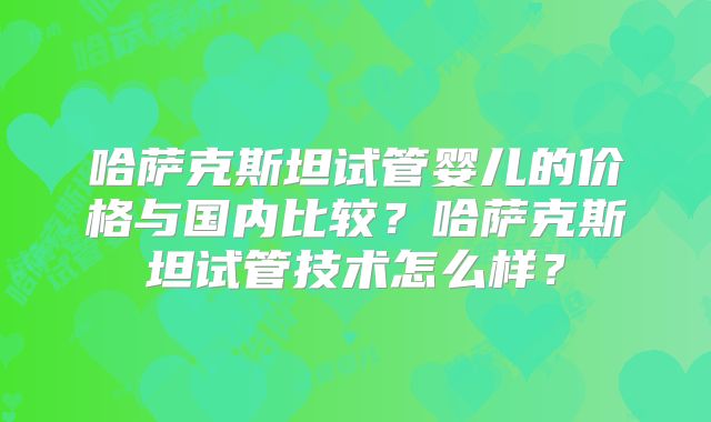哈萨克斯坦试管婴儿的价格与国内比较?哈萨克斯坦试管技术怎么样?