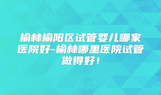 榆林榆阳区试管婴儿哪家医院好-榆林哪里医院试管做得好！