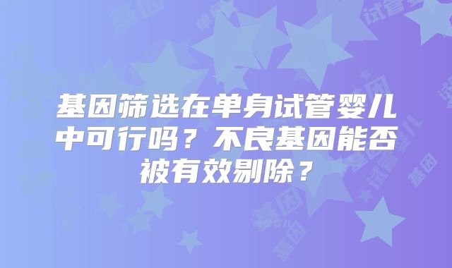 基因筛选在单身试管婴儿中可行吗？不良基因能否被有效剔除？