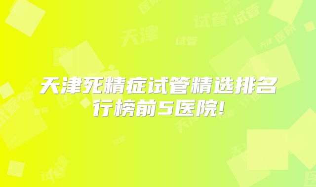 天津死精症试管精选排名行榜前5医院!