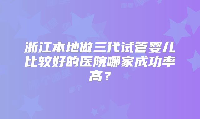 浙江本地做三代试管婴儿比较好的医院哪家成功率高？