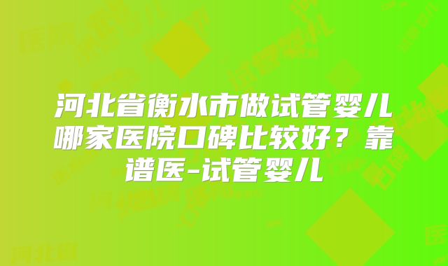 河北省衡水市做试管婴儿哪家医院口碑比较好？靠谱医-试管婴儿