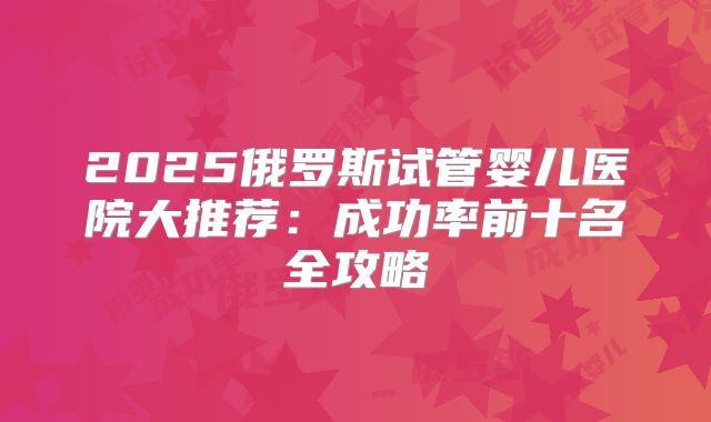2025俄罗斯试管婴儿医院大推荐：成功率前十名全攻略