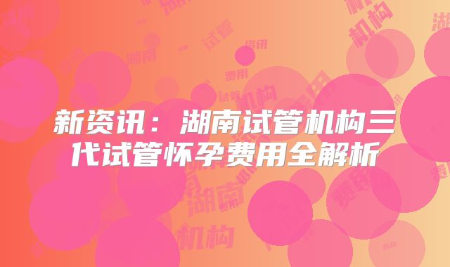 新资讯：湖南试管机构三代试管怀孕费用全解析