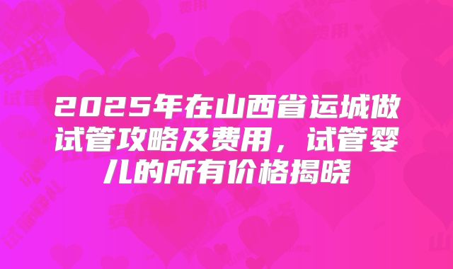 2025年在山西省运城做试管攻略及费用，试管婴儿的所有价格揭晓
