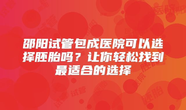 邵阳试管包成医院可以选择胚胎吗？让你轻松找到最适合的选择