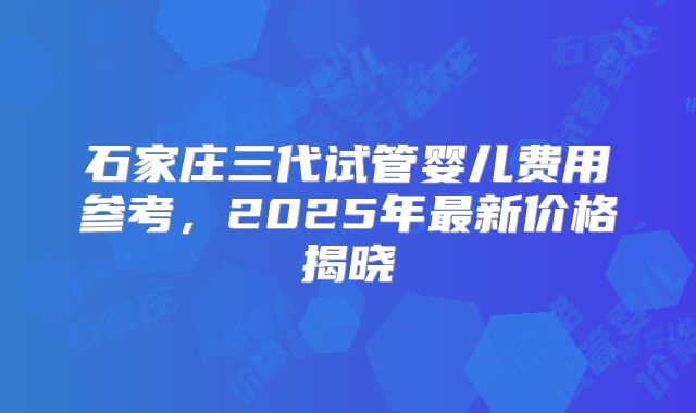 石家庄三代试管婴儿费用参考，2025年最新价格揭晓