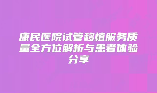 康民医院试管移植服务质量全方位解析与患者体验分享