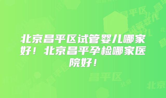 北京昌平区试管婴儿哪家好！北京昌平孕检哪家医院好！