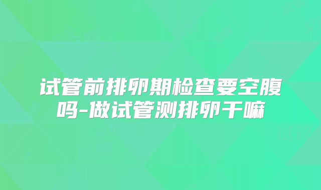 试管前排卵期检查要空腹吗-做试管测排卵干嘛