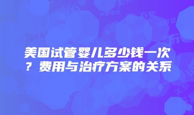 美国试管婴儿多少钱一次？费用与治疗方案的关系