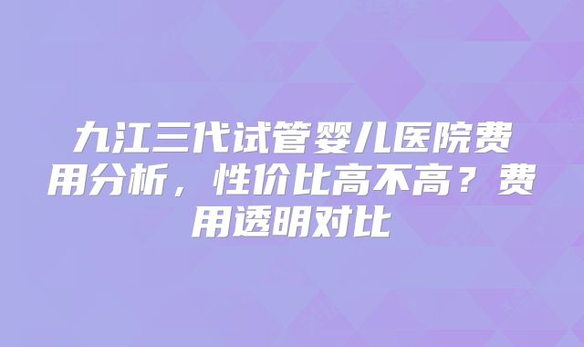 九江三代试管婴儿医院费用分析,性价比高不高?费用透明对比