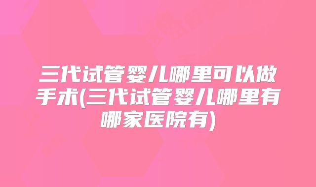 三代试管婴儿哪里可以做手术(三代试管婴儿哪里有哪家医院有)