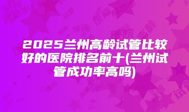 2025兰州高龄试管比较好的医院排名前十(兰州试管成功率高吗)