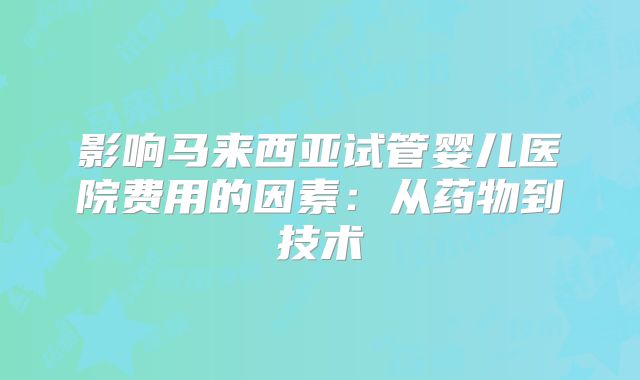 影响马来西亚试管婴儿医院费用的因素：从药物到技术