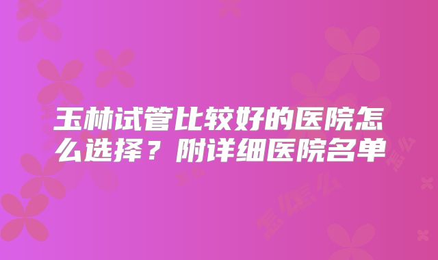 玉林试管比较好的医院怎么选择？附详细医院名单