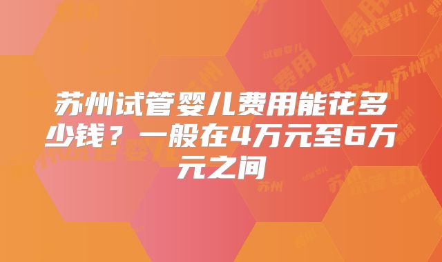 苏州试管婴儿费用能花多少钱？一般在4万元至6万元之间