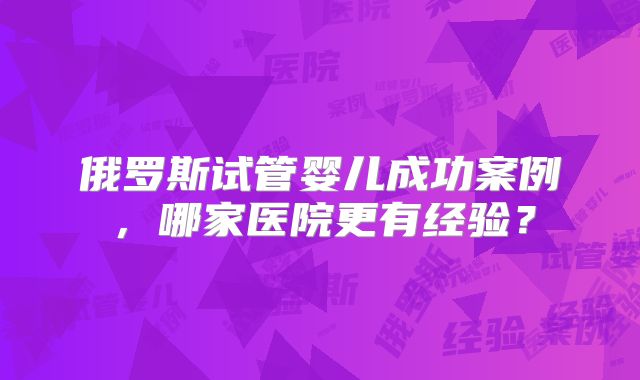 俄罗斯试管婴儿成功案例，哪家医院更有经验？