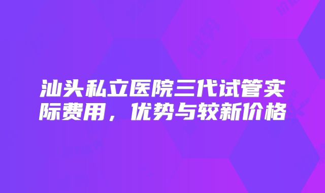 汕头私立医院三代试管实际费用，优势与较新价格