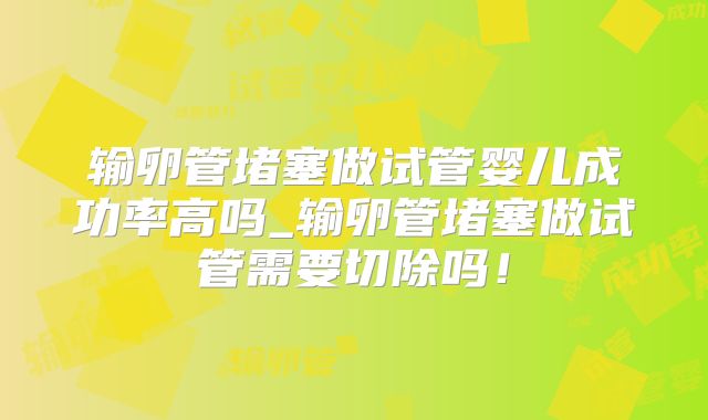 输卵管堵塞做试管婴儿成功率高吗_输卵管堵塞做试管需要切除吗！
