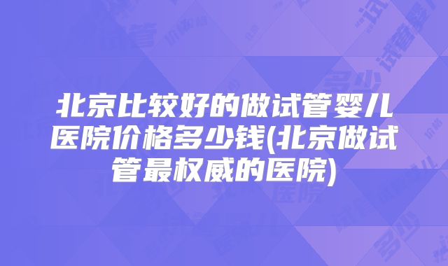 北京比较好的做试管婴儿医院价格多少钱(北京做试管最权威的医院)