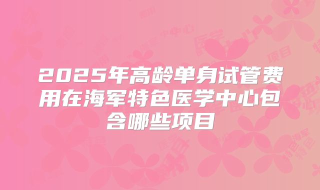 2025年高龄单身试管费用在海军特色医学中心包含哪些项目