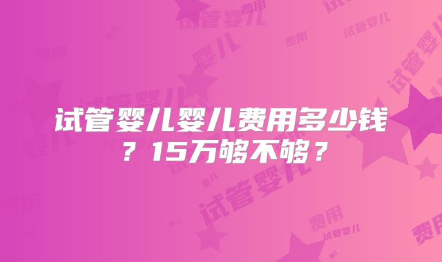 试管婴儿婴儿费用多少钱?15万够不够?