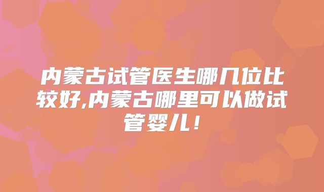 内蒙古试管医生哪几位比较好,内蒙古哪里可以做试管婴儿！