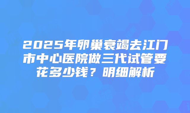 2025年卵巢衰竭去江门市中心医院做三代试管要花多少钱？明细解析