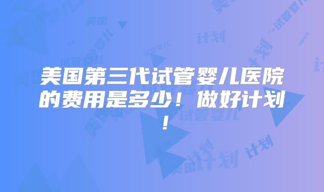 美国第三代试管婴儿医院的费用是多少！做好计划！