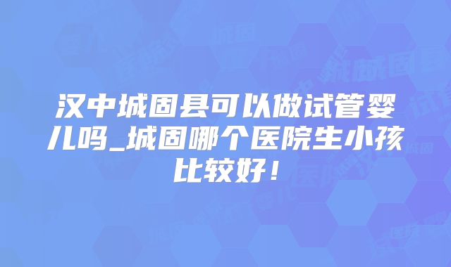 汉中城固县可以做试管婴儿吗_城固哪个医院生小孩比较好!