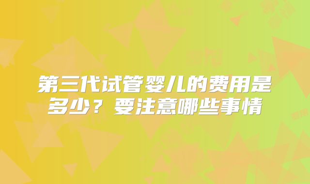 第三代试管婴儿的费用是多少?要注意哪些事情